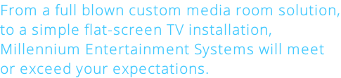 From a full blown custom media room solution, to a simple flat-screen TV installation, Millennium Entertainment Systems will meet or exceed your expectations.